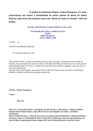 O projeto da professora Raquel, Língua Portuguesa, 7ºs anos,
proporcionou aos alunos a possibilidade de serem autores de textos de estilos
diversos, após terem lido bastante acerca dos “Heróis de Todos os Tempos”, título do
projeto.

                         ESCOLA MUNICIPAL NAGEN JORGE SAAD - 2012

                            ATIVIDADE DE LÍNGUA PORTUGUESA
                                         MAIO
                                     PROFª RAQUEL
                                    PCTE: PROF. JAIR

7º ANO …..C

ALUNO (A):Gabriella Aparecida


     Um acidente muda uma vida



 Ela é minha vizinha , e sofreu um acidente de moto com seu esposo e ficaram por muito tempo no
hospital , mas seu marido não resistiu e morreu . Ela tinha uma filha que ficava com sua vó por que era
muito pequena tinha 3 ou 4 anos. A mulher teve que fazer uma cirurgia na garganta , por isso, sua voz
fica rouca quando fala .
 Mas por mim é uma heroina , passou por cima de tudo isso e hoje mesmo com dores e lembranças
trabalha e cuida da sua filha como qualquer pessoa faz .




Aluna : Bruna Fregnani L.
7 ano C


           Meu avô



Meu avo , era um pouco baixo , um bigode em cima da boca , olhos pretos , cabelos grisalhos .
Sempre foi um homen alegre , nunca ficava bravo com ninguém ,era calmo , carinhoso ,
carismatico.
Meu avo tinha 69 anos , e sofria de um cancer na coluna já havia descoberto a doença há 8 anos e
eu nunca vi meu vo reclamando de nada , nunca foi ao medico por causa de uma internaçao ou
coisa do tipo, ia apenas para tomar sangue, há 2 anos ele descobriu que o rim dele estava
 