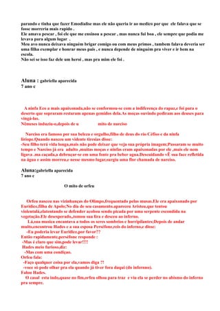parando e tinha que fazer Emodialise mas ele não queria ir ao medico por que ele falava que se
fosse morreria mais rapido .
Ele amava pescar , foi ele que me ensinou a pescar , mas nunca fui boa , ele sempre que podia me
levava para algum lugar .
Meu avo nunca deixava ninguém brigar comigo ou com meus primos , tambem falava deveria ser
uma filha exemplar e honrar meus pais , e nunca depende de ninguém pra viver e ir bem na
escola.
Não sei se isso faz dele um heroi , mas pra mim ele foi .



Aluna : gabriella aparecida
7 ano c



  A ninfa Eco a mais apaixonada,não se conformou-se com a indiferença do rapaz,e foi para o
deserto que sopraram restaram apenas gemidos dela.As moças ouvindo pediram aos deuses para
vingá-las.
Nêmeses induziu-o,depois de u           mito de narciso

   Narciso era famoso por sua beleza e orgulho,filho de deus do rio Céfiso e da ninfa
liriope.Quando nasceu um vidente tiresias disse:
-Seu filho terá vida longa,mais não pode deixar que veja sua própria imagem;Passaram se muito
tempo e Narciso já era adulto ,muitas moças e ninfas eram apaixonadas por ele ,mais ele nem
ligava .ma caçada,a debruçar-se em uma fonte pra beber agua.Descuidando vÊ sua face refletida
na água e assim morreu,e nesse mesmo lugar,surgiu uma flor chamada de narciso.

Aluna:gabriella aparecida
7 ano c

                       O mito de orfeu


    Orfeu nasceu nas vizinhanças do Olimpo,frequentado pelas musas.Ele era apaixonado por
Euridice,filha de Apolo;No dia de seu casamento.apareceu Aristeu,que tentou
violentalá,elatentando se defender acobou sendo picada por uma serpente escondida na
vegetação.Ele desesperado,,tomou sua lira e desceu ao inferno.
     Lá,sua musica encantava a todos os seres sombrios e horripilantes;Depois de andar
muito,encontrou Hades e a sua esposa Perséfone,reis do inferno,e disse:
    -Eu poderia levar Euridice,por favor??
Então rapidamente,perséfone responde :
 -Mas é claro que sim,pode levar!!!!
 Hades meio furioso,diz:
   -Mas com uma condiçao.
Orfeu fala:
  -Faço qualquer coisa por ela,vamos diga ?!
  -voce só pode olhar pra ela quando já tiver fora daqui (do infernno).
Falou Hades.
    O casal esta indo,quase no fim,orfeu olhou para traz e viu ela se perder no abismo do inferno
pra sempre.
 