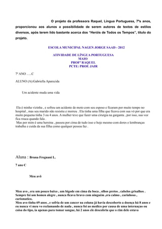 O projeto da professora Raquel, Língua Portuguesa, 7ºs anos,
proporcionou aos alunos a possibilidade de serem autores de textos de estilos
diversos, após terem lido bastante acerca dos “Heróis de Todos os Tempos”, título do
projeto.

                         ESCOLA MUNICIPAL NAGEN JORGE SAAD - 2012

                            ATIVIDADE DE LÍNGUA PORTUGUESA
                                         MAIO
                                     PROFª RAQUEL
                                    PCTE: PROF. JAIR

7º ANO …..C

ALUNO (A):Gabriella Aparecida


     Um acidente muda uma vida



 Ela é minha vizinha , e sofreu um acidente de moto com seu esposo e ficaram por muito tempo no
hospital , mas seu marido não resistiu e morreu . Ela tinha uma filha que ficava com sua vó por que era
muito pequena tinha 3 ou 4 anos. A mulher teve que fazer uma cirurgia na garganta , por isso, sua voz
fica rouca quando fala .
 Mas por mim é uma heroina , passou por cima de tudo isso e hoje mesmo com dores e lembranças
trabalha e cuida da sua filha como qualquer pessoa faz .




Aluna : Bruna Fregnani L.
7 ano C


           Meu avô



Meu avo , era um pouco baixo , um bigode em cima da boca , olhos pretos , cabelos grisalhos .
Sempre foi um homen alegre , nunca ficava bravo com ninguém ,era calmo , carinhoso ,
carismatico.
Meu avo tinha 69 anos , e sofria de um cancer na coluna já havia descoberto a doença há 8 anos e
eu nunca vi meu vo reclamando de nada , nunca foi ao medico por causa de uma internaçao ou
coisa do tipo, ia apenas para tomar sangue, há 2 anos ele descobriu que o rim dele estava
 