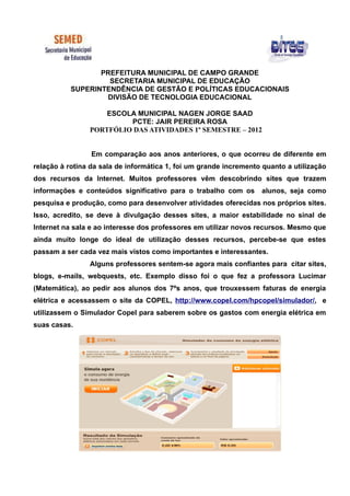 PREFEITURA MUNICIPAL DE CAMPO GRANDE
                    SECRETARIA MUNICIPAL DE EDUCAÇÃO
           SUPERINTENDÊNCIA DE GESTÃO E POLÍTICAS EDUCACIONAIS
                   DIVISÃO DE TECNOLOGIA EDUCACIONAL

                    ESCOLA MUNICIPAL NAGEN JORGE SAAD
                         PCTE: JAIR PEREIRA ROSA
                PORTFÓLIO DAS ATIVIDADES 1º SEMESTRE – 2012


                 Em comparação aos anos anteriores, o que ocorreu de diferente em
relação à rotina da sala de informática 1, foi um grande incremento quanto a utilização
dos recursos da Internet. Muitos professores vêm descobrindo sites que trazem
informações e conteúdos significativo para o trabalho com os       alunos, seja como
pesquisa e produção, como para desenvolver atividades oferecidas nos próprios sites.
Isso, acredito, se deve à divulgação desses sites, a maior estabilidade no sinal de
Internet na sala e ao interesse dos professores em utilizar novos recursos. Mesmo que
ainda muito longe do ideal de utilização desses recursos, percebe-se que estes
passam a ser cada vez mais vistos como importantes e interessantes.
                Alguns professores sentem-se agora mais confiantes para citar sites,
blogs, e-mails, webquests, etc. Exemplo disso foi o que fez a professora Lucimar
(Matemática), ao pedir aos alunos dos 7ºs anos, que trouxessem faturas de energia
elétrica e acessassem o site da COPEL, http://www.copel.com/hpcopel/simulador/, e
utilizassem o Simulador Copel para saberem sobre os gastos com energia elétrica em
suas casas.
 