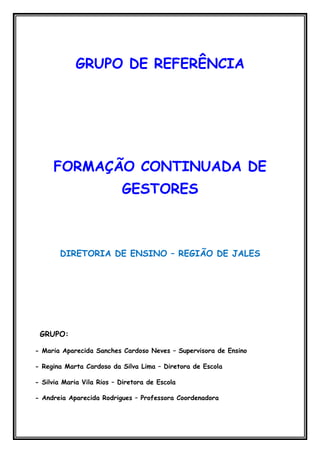 GRUPO DE REFERÊNCIA




     FORMAÇÃO CONTINUADA DE
                           GESTORES



       DIRETORIA DE ENSINO – REGIÃO DE JALES




 GRUPO:

- Maria Aparecida Sanches Cardoso Neves – Supervisora de Ensino

- Regina Marta Cardoso da Silva Lima – Diretora de Escola

- Silvia Maria Vila Rios – Diretora de Escola

- Andreia Aparecida Rodrigues – Professora Coordenadora
 