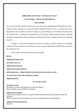DIRETORIA DE ENSINO – REGIÃO DE JALES

                          3º ENCONTRO – GRUPO DE REFERÊNCIA

                                            RELATÓRIO

Aos nove dias do mês setembro de dois mil e onze, em uma das dependências da Diretoria de Ensino –
Região de Jales, reuniram-se a supervisora Maria Aparecida Sanches Neves, e as diretoras de escola,
Regina Marta da S. Cardoso Lima (EE Coripheu de Azevedo Marques), Silvia Maria Vila Rios da EE
Dr. Euphly Jalles e a professora coordenadora da EE Francisco Molina Molina Andreia Aparecida
Rodrigues, integrantes do grupo de referência da Diretoria de Ensino - Região de Jales, para o segundo
encontro.

       O grupo se reuniu para realização das tarefas solicitadas no último encontro em Araçatuba:
elaborar um Plano de ação e um Roteiro que servirá de guia na elaboração do Plano/Pólo no dia treze
de setembro de 2011.

       Após estudos e discussões ficaram assim elaborado:

Roteiro

PROBLEMATIZAÇÃO
JUSTIFICATIVA S
OBJETIVOS GERAIS
OBJETIVOS ESPECÍFICOS
METODOLOGIA –PROCEDIMENTOS/ESTRATÉGIAS/APLICAÇÃO
AVALIAÇÃO/ ANÁLISE DE RESULTADOS
BIBLIOGRAFIA
                                         PLANO DE AÇÃO

JUSTIFICATIVA
Reconhecer e mediar dificuldades das escolas prioritárias;
Buscar caminhos que possibilitem resultados.

OBJETIVOS GERAIS
Proporcionar momentos reflexivos a partir das dificuldades elencadas, permitindo a análise das
propostas;
Mediar situações da Gestão Escolar que sejam consideradas entraves (dificuldades);

OBJETIVOS ESPECÍFICOS
Propiciar :
 