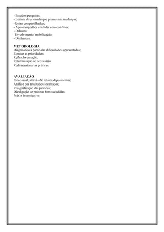 - Estudos/pesquisas;
- Leitura direcionada que promovam mudanças;
-Ideias compartilhadas;
- Apoio/sugestões em lidar com conflitos;
- Debates;
-Envolvimento/ mobilização;
- Dinâmicas.

METODOLOGIA
Diagnóstico a partir das dificuldades apresentadas;
Elencar as prioridades;
Reflexão em ação;
Reformulação se necessário;
Redimensionar as práticas.


AVALIAÇÃO
Processual, através de relatos,depoimentos;
Análise dos resultados levantados;
Resignificação das práticas;
Divulgação de práticas bem sucedidas;
Práxis investigativa
 