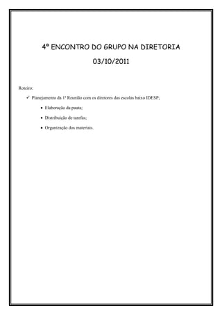 4º ENCONTRO DO GRUPO NA DIRETORIA

                                        03/10/2011


Roteiro:

       Planejamento da 1ª Reunião com os diretores das escolas baixo IDESP;

           • Elaboração da pauta;

           • Distribuição de tarefas;

           • Organização dos materiais.
 