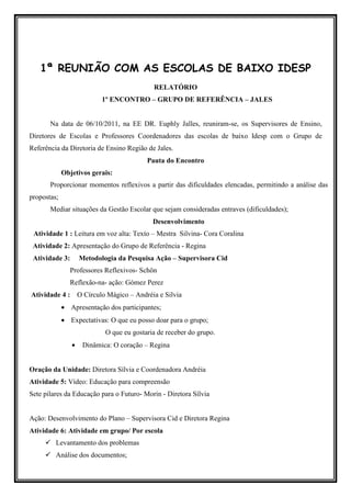 1ª REUNIÃO COM AS ESCOLAS DE BAIXO IDESP
                                            RELATÓRIO
                           1º ENCONTRO – GRUPO DE REFERÊNCIA – JALES


       Na data de 06/10/2011, na EE DR. Euphly Jalles, reuniram-se, os Supervisores de Ensino,
Diretores de Escolas e Professores Coordenadores das escolas de baixo Idesp com o Grupo de
Referência da Diretoria de Ensino Região de Jales.
                                          Pauta do Encontro
             Objetivos gerais:
       Proporcionar momentos reflexivos a partir das dificuldades elencadas, permitindo a análise das
propostas;
       Mediar situações da Gestão Escolar que sejam consideradas entraves (dificuldades);
                                            Desenvolvimento
 Atividade 1 : Leitura em voz alta: Texto – Mestra Silvina- Cora Coralina
 Atividade 2: Apresentação do Grupo de Referência - Regina
 Atividade 3:       Metodologia da Pesquisa Ação – Supervisora Cid
               Professores Reflexivos- Schön
               Reflexão-na- ação: Gómez Perez
Atividade 4 : O Círculo Mágico – Andréia e Silvia
             • Apresentação dos participantes;
             • Expectativas: O que eu posso doar para o grupo;
                            O que eu gostaria de receber do grupo.
                •    Dinâmica: O coração – Regina


Oração da Unidade: Diretora Sílvia e Coordenadora Andréia
Atividade 5: Vídeo: Educação para compreensão
Sete pilares da Educação para o Futuro- Morin - Diretora Sílvia


Ação: Desenvolvimento do Plano – Supervisora Cid e Diretora Regina
Atividade 6: Atividade em grupo/ Por escola
         Levantamento dos problemas
         Análise dos documentos;
 