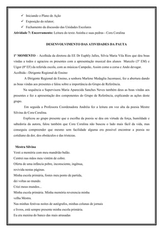 Iniciando o Plano de Ação
          Exposição do relator;
          Fechamento da discussão das Unidades Escolares
Atividade 7: Encerramento: Leitura do texto Aninha e suas pedras - Cora Coralina


                           DESENVOLVIMENTO DAS ATIVIDADES DA PAUTA


1º MOMENTO – Acolhida da diretora da EE Dr Euphly Jalles, Silvia Maria Vila Rios que deu boas
vindas a todos e agraciou os presentes com a apresentação musical dos alunos Marcelo (3º EM) e
Uigor (8ª EF) da referida escola, com as músicas Campeão, Assim como a corsa e Ando devagar.
Acolhida - Dirigente Regional de Ensino
         A Dirigente Regional de Ensino, a senhora Marlene Medaglia Jacomassi, fez a abertura dando
as boas vindas aos presentes e falou sobre a importância do Grupo de Referência.
         Na sequência a Supervisora Maria Aparecida Sanches Neves também deus as boas vindas aos
presentes e fez a apresentação dos componentes do Grupo de Referência, explicando as ações deste
grupo.
         Em seguida a Professora Coordenadora Andréia fez a leitura em voz alta da poesia Mestre
Silvina de Cora Coralina.
         Explicou ao grupo presente que a escolha da poesia se deu em virtude da força, humildade e
sabedoria da autora, falou também que Cora Coralina não buscou o lado mais fácil da vida, mas
conseguiu compreender que mesmo sem facilidade alguma era possível encontrar a poesia no
cotidiano da dor, dos obstáculos e das tristezas.


 Mestra Silvina
Vesti a memória com meu mandrião balão.
Centrei nas mãos meu vintém de cobre.
Oferta de uma infância pobre, inconsciente, ingênua,
revivida nestas páginas.
Minha escola primária, fostes meu ponto de partida,
dei voltas ao mundo.
Criei meus mundos...
Minha escola primária. Minha memória reverencia minha
velha Mestra.
Nas minhas festivas noites de autógrafos, minhas colunas de jornais
e livros, está sempre presente minha escola primária.
Eu era menina do banco das mais atrasadas
 