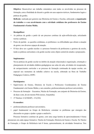 Objetivo: Desenvolver um trabalho sistemático com todos os envolvidos no processo de
       formação, com a finalidade de discutir a gestão em seus aspectos teóricos, fundamentos legais e
       práticas de gestão;
       Reflexão: realizada por gestores nas Diretorias de Ensino e Escolas, enfocando a organização
       do trabalho e o seu envolvimento com a atividade cotidiana dos professores do Ensino
       Fundamental e Ensino Médio.


       Ressignificar:
   •   As práticas de gestão a partir de um processo contínuo da ação-reflexão-ação, articulando
       teorias e práticas.
   •   Ponto de partida - as questões cotidianas, os problemas e as dificuldades que afetam a atuação
       do gestor, nos diversos espaços de atuação.
   •   O foco deve ser a gestão escolar e o processo formativo de professores e gestores da escola,
       tendo as práticas curriculares e de gestão escolar como objeto central de estudos e proposições.


       Implementar:
       Novas práticas de gestão escolar no âmbito da atuação relacionada à organização, orientação e
       planejamento de atividades didático-pedagógicas nas salas de aula, atividades de recuperação,
       de enriquecimento curricular e ao processo de formação continuada da equipe escolar, em
       especial nos momentos de trabalho coletivo na escola, sobretudo na Hora de Trabalho
       Pedagógico Coletivo, HTPC.


       Participantes:
   •   Supervisores de Ensino, Diretores de Escola e Professores Coordenadores do Ensino
       Fundamental e do Ensino Médio; e um consultor, preferencialmente professor universitário.
   •   Processo de formação – Encontros, Núcleo de Formação, um conjunto de Diretorias de Ensino,
       de duas a sete, de um mesmo Pólo (nosso, Araçatuba);
   •   27 Núcleos 12 (COGSP) - 15 (CEI)

       O consultor:

   •   preferencialmente professor universitário;
   •   papel fundamental no Grupo de Referência: constatar os problemas que emergem das
       discussões no grupo e ajudar o grupo a analisá-lo .
       Processo formativo contínuo de gestor, com uma carga horária de aproximadamente 4 horas
presenciais em cada espaço formativo: Núcleo de Formação, Diretoria de Ensino e Escola. No Núcleo
de Formação, o Grupo de Referência terá 8 horas, quinzenalmente, de atividades formativas. Nos
 