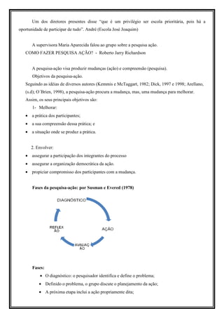 Um dos diretores presentes disse “que é um privilégio ser escola prioritária, pois há a
oportunidade de participar de tudo”. André (Escola José Joaquim)


       A supervisora Maria Aparecida falou ao grupo sobre a pesquisa ação.
   COMO FAZER PESQUISA AÇÃO? - Roberto Jarry Richardson


       A pesquisa-ação visa produzir mudanças (ação) e compreensão (pesquisa).
       Objetivos da pesquisa-ação.
   Seguindo as idéias de diversos autores (Kemmis e McTaggart, 1982; Dick, 1997 e 1998; Arellano,
   (s.d); O´Brien, 1998), a pesquisa-ação procura a mudança, mas, uma mudança para melhorar.
   Assim, os seus principais objetivos são:
       1- Melhorar:
   • a prática dos participantes;
   • a sua compreensão dessa prática; e
   • a situação onde se produz a prática.


      2. Envolver:
   • assegurar a participação dos integrantes do processo
   • assegurar a organização democrática da ação.
   • propiciar compromisso dos participantes com a mudança.


       Fases da pesquisa-ação: por Susman e Evered (1978)




       Fases:
           • O diagnóstico: o pesquisador identifica e define o problema;
          • Definido o problema, o grupo discute o planejamento da ação;
          • A próxima etapa inclui a ação propriamente dita;
 