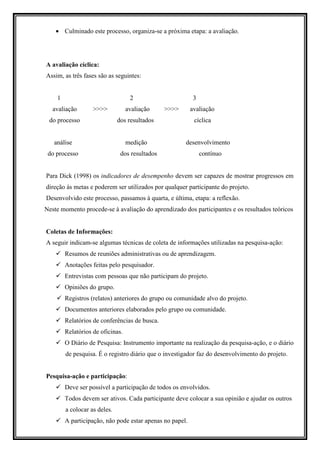 • Culminado este processo, organiza-se a próxima etapa: a avaliação.




A avaliação cíclica:
Assim, as três fases são as seguintes:


    1                              2                       3
   avaliação       >>>>           avaliação     >>>>      avaliação
 do processo                  dos resultados               cíclica


   análise                        medição              desenvolvimento
 do processo                   dos resultados                  contínuo


Para Dick (1998) os indicadores de desempenho devem ser capazes de mostrar progressos em
direção às metas e poderem ser utilizados por qualquer participante do projeto.
Desenvolvido este processo, passamos à quarta, e última, etapa: a reflexão.
Neste momento procede-se à avaliação do aprendizado dos participantes e os resultados teóricos


Coletas de Informações:
A seguir indicam-se algumas técnicas de coleta de informações utilizadas na pesquisa-ação:
        Resumos de reuniões administrativas ou de aprendizagem.
        Anotações feitas pelo pesquisador.
        Entrevistas com pessoas que não participam do projeto.
        Opiniões do grupo.
        Registros (relatos) anteriores do grupo ou comunidade alvo do projeto.
        Documentos anteriores elaborados pelo grupo ou comunidade.
        Relatórios de conferências de busca.
        Relatórios de oficinas.
        O Diário de Pesquisa: Instrumento importante na realização da pesquisa-ação, e o diário
        de pesquisa. É o registro diário que o investigador faz do desenvolvimento do projeto.


Pesquisa-ação e participação:
        Deve ser possível a participação de todos os envolvidos.
        Todos devem ser ativos. Cada participante deve colocar a sua opinião e ajudar os outros
        a colocar as deles.
        A participação, não pode estar apenas no papel.
 