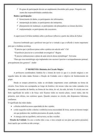 Os graus de participação devem ser amplamente discutidos pelo grupo. Ninguém está
                isento das responsabilidades estabelecidas.
         Dados e participação:
                fornecimento de dados; os participantes são informantes;
                interpretação de dados; os participantes são intérpretes;
                planejamento de mudanças; os participantes são planejadores ou tomam decisões;
                implementação; os participantes são executores.


         A supervisora Cid falou também sobre o professor reflexivo a partir das idéias de Schon


         Encerrou lembrando que o professor tem que ter a vontade e que a reflexão é muito importante
para que a mudança aconteça.
         “É preciso que o professor pense sobre a prática em sala de aula”. Cid
         “O professor precisa ter a curiosidade investigativa”. Regina
         “É preciso redimensionar o plano de ação através dessa metodologia”. Errivaine
         “Para que essa metodologia seja implantada com sucesso é preciso o acompanhamento pontual,
principalmente dos gestores”. André


                        2º MOMENTO: Dinâmica do Círculo Mágico
         A professora coordenadora Andréia fez a leitura do texto (o que é o círculo mágico) e em
seguida todos de mãos dadas fizeram a Oração da Unidade, com o objetivo de fortalecimento do
grupo.
         Desde os tempos primitivos, todas as atividades importantes eram celebradas na forma de
círculos. Essa forma nos acompanha ao longo da história e de nossas vidas nas rodas cantadas e/ou
dançadas, nas reuniões de família, na forma de lua cheia, do sol, da roda, da bola. O círculo tem um
forte significado de união e de força: nele ficamos todos no mesmo plano, vemos todos, não há
primeiro, nem último, nos sentimos iguais. Quando estamos no círculo, não disputamos liderança,
confiamos.
O significado das mãos dadas:
   • a direita simboliza nossa capacidade de dar e ajudar;
   • a mão esquerda recebe a direita e simboliza nossa necessidade de troca, assim ao mesmo tempo
         em que podemos dar, também precisamos de ajuda, receber.
   • A sinergia está no equilíbrio, está na troca, no dar e receber.
  Oração da Unidade: Eu uno a minha mão a sua, o meu coração ao seu para que juntos possamos
fazer aquilo que sozinho eu não consigo.
 