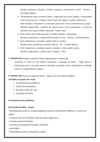 Receber paciência, tolerância, carinho, esperança, conhecimento; (Julia – diretora –
                  Domingos Donato)
                  “Primeiramente quero receber de Deus a capacidade para amar, perdoar e compreender
                  cada um do jeito que é. Limpar o meu coração das mágoas e aceitar as diferenças”.
                  Doar amizade, compreensão e o amor para cada um de vocês e contribuir com o grupo;
                  Receber compreensão, a partilha dos saberes para o nosso crescimento, a certeza de
                  aprender com o grupo; (Maria Aparecida – Supervisora)
                  Doar carinho, amor, dedicação para o trabalho; diálogo, compreensão;
                  Receber compromisso e compreensão de todos. (Cleuza – diretora – Osvaldo Ramos)
                  Doar compromisso, seriedade e ajuda a todos os colegas;
                  Receber apoio, acolhimento, amizade. (Denise – PC – Osvaldo Ramos)
                  Doar compromisso, seriedade, respeito, amizade e o meu carinho a todos;
                  Receber compreensão, amizade, apoio; (Andréia – GR).


3º MOMENTO: Reflexão a partir do Vídeo: Educação para compreensão
           Assistimos ao vídeo Os sete saberes necessários a educação do futuro – Edgar Morin e
           relacionamos com o momento atual da educação, concluindo sobre a importância do trabalho
           coletivo, o compartilhar dos saberes.


4º MOMENTO: Desenvolvimento do Plano – Supervisora Cid e Diretora Regina
Atividade em grupo/ Por escola
             Levantamento dos problemas
             Análise dos documentos;
             Iniciando o Plano de Ação
             Exposição do relator;


Levantamento dos problemas:


OSVALDO RAMOS – Denise
- Dificuldade percebida na avaliação diagnóstica professor dificuldades trabalhar o Currículo em
espiral;
- avaliações são mal elaboradas e não tem análise diagnóstica ;
- formação docente deficitária;
- resistência a participar de formação continuada;
- rotatividade;
- Dificuldade de realizar recuperação contínua;
 