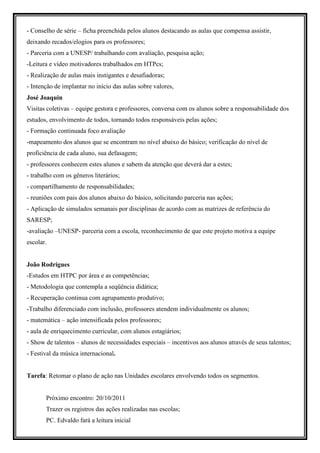 - Conselho de série – ficha preenchida pelos alunos destacando as aulas que compensa assistir,
deixando recados/elogios para os professores;
- Parceria com a UNESP/ trabalhando com avaliação, pesquisa ação;
-Leitura e vídeo motivadores trabalhados em HTPcs;
- Realização de aulas mais instigantes e desafiadoras;
- Intenção de implantar no início das aulas sobre valores,
José Joaquin
Visitas coletivas – equipe gestora e professores, conversa com os alunos sobre a responsabilidade dos
estudos, envolvimento de todos, tornando todos responsáveis pelas ações;
- Formação continuada foco avaliação
-mapeamento dos alunos que se encontram no nível abaixo do básico; verificação do nível de
proficiência de cada aluno, sua defasagem;
- professores conhecem estes alunos e sabem da atenção que deverá dar a estes;
- trabalho com os gêneros literários;
- compartilhamento de responsabilidades;
- reuniões com pais dos alunos abaixo do básico, solicitando parceria nas ações;
- Aplicação de simulados semanais por disciplinas de acordo com as matrizes de referência do
SARESP;
-avaliação –UNESP- parceria com a escola, reconhecimento de que este projeto motiva a equipe
escolar.


João Rodrigues
-Estudos em HTPC por área e as competências;
- Metodologia que contempla a seqüência didática;
- Recuperação continua com agrupamento produtivo;
-Trabalho diferenciado com inclusão, professores atendem individualmente os alunos;
- matemática – ação intensificada pelos professores;
- aula de enriquecimento curricular, com alunos estagiários;
- Show de talentos – alunos de necessidades especiais – incentivos aos alunos através de seus talentos;
- Festival da música internacional.


Tarefa: Retomar o plano de ação nas Unidades escolares envolvendo todos os segmentos.


       Próximo encontro: 20/10/2011
       Trazer os registros das ações realizadas nas escolas;
       PC. Edvaldo fará a leitura inicial
 