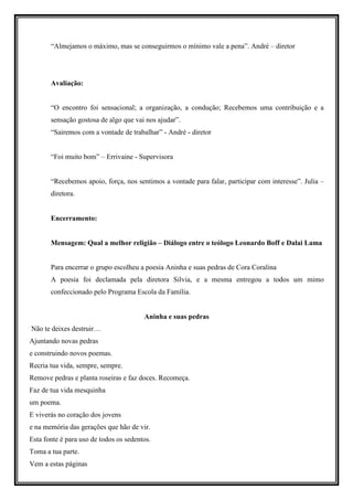 “Almejamos o máximo, mas se conseguirmos o mínimo vale a pena”. André – diretor




       Avaliação:


       “O encontro foi sensacional; a organização, a condução; Recebemos uma contribuição e a
       sensação gostosa de algo que vai nos ajudar”.
       “Sairemos com a vontade de trabalhar” - André - diretor


       “Foi muito bom” – Errivaine - Supervisora


       “Recebemos apoio, força, nos sentimos a vontade para falar, participar com interesse”. Julia –
       diretora.


       Encerramento:


       Mensagem: Qual a melhor religião – Diálogo entre o teólogo Leonardo Boff e Dalai Lama


       Para encerrar o grupo escolheu a poesia Aninha e suas pedras de Cora Coralina
       A poesia foi declamada pela diretora Silvia, e a mesma entregou a todos um mimo
       confeccionado pelo Programa Escola da Família.


                                        Aninha e suas pedras
Não te deixes destruir…
Ajuntando novas pedras
e construindo novos poemas.
Recria tua vida, sempre, sempre.
Remove pedras e planta roseiras e faz doces. Recomeça.
Faz de tua vida mesquinha
um poema.
E viverás no coração dos jovens
e na memória das gerações que hão de vir.
Esta fonte é para uso de todos os sedentos.
Toma a tua parte.
Vem a estas páginas
 