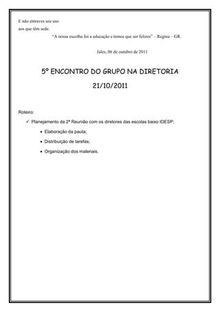 E não entraves seu uso
aos que têm sede.
                    “A nossa escolha foi a educação e temos que ser felizes” – Regina – GR.


                                            Jales, 06 de outubro de 2011



            5º ENCONTRO DO GRUPO NA DIRETORIA

                                          21/10/2011


Roteiro:

       Planejamento da 2ª Reunião com os diretores das escolas baixo IDESP;

           • Elaboração da pauta;

           • Distribuição de tarefas;

           • Organização dos materiais.
 