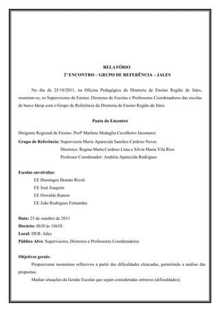 RELATÓRIO
                          2º ENCONTRO – GRUPO DE REFERÊNCIA – JALES


       No dia de 25/10/2011, na Oficina Pedagógica da Diretoria de Ensino Região de Jales,
reuniram-se, os Supervisores de Ensino, Diretores de Escolas e Professores Coordenadores das escolas
de baixo Idesp com o Grupo de Referência da Diretoria de Ensino Região de Jales.


                                        Pauta do Encontro

Dirigente Regional de Ensino: Profª Marlene Medaglia Cavalheiro Jacomassi
Grupo de Referência: Supervisora Maria Aparecida Sanches Cardoso Neves
                      Diretores: Regina Marta Cardoso Lima e Silvia Maria Vila Rios
                      Professor Coordenador: Andréia Aparecida Rodrigues


Escolas envolvidas:
        EE Domingos Donato Riveli
        EE José Joaquim
        EE Oswaldo Ramos
        EE João Rodrigues Fernandes


Data: 25 de outubro de 2011
Horário: 8h30 às 16h30.
Local: DER- Jales
Público Alvo: Supervisores, Diretores e Professores Coordenadores


Objetivos gerais:
       Proporcionar momentos reflexivos a partir das dificuldades elencadas, permitindo a análise das
propostas;
       Mediar situações da Gestão Escolar que sejam consideradas entraves (dificuldades);
 