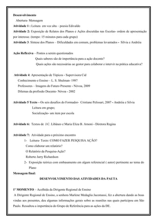 Desenvolvimento
  Abertura- Mensagem
Atividade 1 : Leitura em voz alta – poesia Edivaldo
Atividade 2: Exposição de Relatos dos Planos e Ações discutidas nas Escolas- ordem de apresentação
por interesse. (tempo: 15 minutos para cada grupo)
Atividade 3: Síntese dos Planos – Dificuldades em comum, problemas levantados - Sílvia e Andréia


Ação Reflexiva – Pontos a serem questionados
                 Quais saberes são de importância para a ação docente?
                  Quais ações são necessárias ao gestor para colaborar e intervir na prática educativa?


Atividade 4: Apresentação de Tópicos - Supervisora Cid
   Conhecimento e Ensino – L. S. Shulman- 1987
   Professores – Imagens do Futuro Presente - Nóvoa, 2009
   Dilemas da profissão Docente- Nóvoa - 2002


Atividade 5 Texto – Os seis desafios do Formador- Cristiane Pelissari, 2007 - Andréia e Silvia
              Leitura em grupo;
              Socialização- um item por escola


Atividade 6: Textos de J.C. Libâneo e Maria Eliza B. Arnoni - Diretora Regina


Atividade 7: Atividade para o próximo encontro
        1- Leitura- Texto: COMO FAZER PESQUISA AÇÃO?
         Como elaborar um relatório?
         O Relatório da Pesquisa-Ação?
         Roberto Jarry Richardson
        2- Exposição teórica com embasamento em algum referencial ( autor) pertinente ao tema do
            Plano
Mensagem final:
                    DESENVOLVIMENTO DAS ATIVIDADES DA PAUTA


1º MOMENTO – Acolhida da Dirigente Regional de Ensino
A Dirigente Regional de Ensino, a senhora Marlene Medaglia Jacomassi, fez a abertura dando as boas
vindas aos presentes, deu algumas informações gerais sobre as reuniões nas quais participou em São
Paulo. Ressaltou a importância do Grupo de Referência para as ações da DE.
 