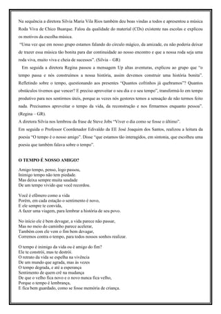 Na sequência a diretora Silvia Maria Vila Rios também deu boas vindas a todos e apresentou a música
Roda Viva de Chico Buarque. Falou da qualidade do material (CDs) existente nas escolas e explicou
os motivos da escolha música.
“Uma vez que em nosso grupo estamos falando do círculo mágico, da amizade, eu não poderia deixar
de trazer essa música tão bonita para dar continuidade ao nosso encontro e que a nossa roda seja uma
roda viva, muito viva e cheia de sucessos”. (Silvia – GR)
 Em seguida a diretora Regina passou a mensagem Up altas aventuras, explicou ao grupo que “o
tempo passa e nós construímos a nossa história, assim devemos construir uma história bonita”.
Refletindo sobre o tempo, questionando aos presentes “Quantos cofrinhos já quebramos”? Quantos
obstáculos tivemos que vencer? E preciso aproveitar o seu dia e o seu tempo”, transformá-lo em tempo
produtivo para nos sentirmos úteis, porque as vezes nós gestores temos a sensação de não termos feito
nada. Precisamos aproveitar o tempo da vida, da reconstrução e nos firmarmos enquanto pessoa”.
(Regina – GR).
A diretora Silvia nos lembrou da frase de Steve Jobs “Viver o dia como se fosse o último”.
Em seguida o Professor Coordenador Edivaldo da EE José Joaquim dos Santos, realizou a leitura da
poesia “O tempo é o nosso amigo”. Disse “que estamos tão interagidos, em sintonia, que escolheu uma
poesia que também falava sobre o tempo”.


O TEMPO É NOSSO AMIGO?

Amigo tempo, penso, logo passou,
Inimigo tempo não tem piedade.
Mas deixa sempre muita saudade
De um tempo vivido que você recordou.

Você é efêmero como a vida
Porém, em cada estação o sentimento é novo,
E ele sempre te convida,
A fazer uma viagem, para lembrar a história de seu povo.

No início ele é bem devagar, a vida parece não passar,
Mas no meio do caminho parece acelerar,
Também com ele vem o fim bem devagar,
Corremos contra o tempo, para todos nossos sonhos realizar.

O tempo é inimigo da vida ou é amigo do fim?
Ele te constrói, mas te destrói.
O retrato da vida se espelha na vivência
De um mundo que agrada, mas às vezes
O tempo degrada, e até a esperança
Sentimento de quem crê na mudança
De que o velho fica novo e o novo nunca fica velho,
Porque o tempo é lembrança,
E fica bem guardado, como se fosse memória de criança.
 