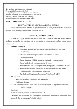 Do caminho, não conhecemos a distância,
O tempo é ágil, sem domínio fácil,
Amigo tempo me leva de volta pra minha infância,
Inimigo tempo, me deixa viver para melhor te conhecer
Já dizia o poeta o tempo não para, você sim.
Aproveite seu tempo antes que chegue o fim.

EDIVALDO DE JESUS MANTTUY

                    DESENVOLVIMENTO DOS TRABALHOS NAS ESCOLAS
       Dando continuidade aos trabalhos os gestores relataram as ações já desenvolvidas nas escolas
visando alcançar os objetivos propostos nos planos de ação.


                                     EE JOSÉ JOAQUIM DOS SANTOS
       O grupo da EE José Joaquim dos Santos relatou que a equipe de gestores e professores tem
realizado um trabalho com seriedade, esforço para realizarem boas ações que resultem em um ensino
de qualidade.
       Ações encaminhadas:
                    • Simulados (Aplicação e reaplicação) com oito questões objetivas e duas
                        dissertativas;
                    • Gráficos – mapeamento por série dos alunos abaixo do básico
                        (acompanhamento);
                    • Pautas formativas (HTPC) – formação continuada – estudo de textos
                    • Pauta reunião de pais com alunos abaixo do básico;
                    • Sala de Leitura (fotos): leitura permanente, Cad projetos, leitura na sala de aula;
                    • Visitas às salas de aulas: Valorização do estudo e importância dos estudos –
                        trabalho coletivo (participação dos professores;
                    • Resultados na Olimpíada de Matemática: Muito bom (3ª A EM)
       Dificuldades:
                Aluno abaixo do básico (problema de alfabetização);
                Participação dos pais;
       “Os pais ainda não valoriza a escola como tal, apesar de saberem da importância da mesma”.
                        (André – diretor)
       Sugestões:
       Contratação de um professor alfabetizador no ciclo II.
       “A criança com dificuldade fica desmotivada, assim causa problema de indisciplina. Não
       gostam de ficar na recuperação” (André – diretor)
 