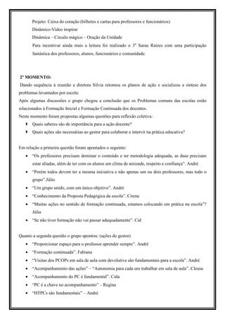 Projeto: Caixa do coração (bilhetes e cartas para professores e funcionários)
       Dinâmico-Vídeo inspirar
       Dinâmica – Circulo mágico – Oração da Unidade
       Para incentivar ainda mais a leitura foi realizado o 3º Sarau Raízes com uma participação
       fantástica dos professores, alunos, funcionários e comunidade.




2º MOMENTO:
Dando sequência à reunião a diretora Silvia retomou os planos de ação e socializou a síntese dos
problemas levantados por escola:
Após algumas discussões o grupo chegou a conclusão que os Problemas comuns das escolas estão
relacionados à Formação Inicial e Formação Continuada dos docentes.
Neste momento foram propostas algumas questões para reflexão coletiva:
       Quais saberes são de importância para a ação docente?
       Quais ações são necessárias ao gestor para colaborar e intervir na prática educativa?


Em relação a primeira questão foram apontados o seguinte:
   • “Os professores precisam dominar o conteúdo e ter metodologia adequada, as duas precisam
       estar aliadas, além de ter com os alunos um clima de amizade, respeito e confiança”. André
   • “Porém todos devem ter a mesma iniciativa e não apenas um ou dois professores, mas todo o
       grupo”.Júlio
   • “Um grupo unido, com um único objetivo”. André
   • “Conhecimento da Proposta Pedagógica da escola”. Cirene
   • “Muitas ações no sentido de formação continuada, estamos colocando em prática na escola”?
       Júlia
   • “Se não tiver formação não vai passar adequadamente”. Cid


Quanto a segunda questão o grupo apontou: (ações do gestor)
   • “Proporcionar espaço para o professor aprender sempre”. André
   • “Formação continuada”. Fabiana
   • “Visitas dos PCOPs em sala de aula com devolutiva são fundamentais para a escola”. André
   • “Acompanhamento das ações” – “Autonomia para cada um trabalhar em sala de aula”. Cleusa
   • “Acompanhamento do PC é fundamental”. Cida
   • “PC é a chave no acompanhamento” – Regina
   • “HTPCs são fundamentais” – André
 