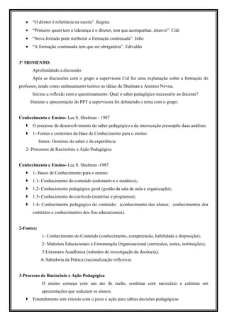• “O diretor é referência na escola”. Regina
   • “Primeiro quem tem a liderança é o diretor, tem que acompanhar, intervir”. Cidi
   • “Nova Jornada pode melhorar a formação continuada”. Júlio
   • “A formação continuada tem que ser obrigatória”. Edivaldo


3º MOMENTO:
      Aprofundando a discussão
      Após as discussões com o grupo a supervisora Cid fez uma explanação sobre a formação do
professor, tendo como embasamento teórico as idéias de Shulman e Antonio Nóvoa.
      Iniciou a reflexão com o questionamento: Qual o saber pedagógico necessário ao docente?
     Durante a apresentação do PPT a supervisora foi debatendo o tema com o grupo.


Conhecimento e Ensino- Lee S. Shulman - 1987
       O processo de desenvolvimento do saber pedagógico e da intervenção pressupõe duas análises:
       1- Fontes e contornos da Base de Conhecimento para o ensino:
            fontes: Domínio do saber e da experiência
   2- Processos de Raciocínio e Ação Pedagógica


Conhecimento e Ensino- Lee S. Shulman -1987
       1- Bases de Conhecimento para o ensino:
       1.1- Conhecimento do conteúdo (substantivo e sintático);
       1.2- Conhecimento pedagógico geral (gestão da sala de aula e organização);
       1.3- Conhecimento do currículo (matérias e programas);
       1.4- Conhecimento pedagógico do conteúdo; (conhecimento dos alunos; conhecimentos dos
       contextos e conhecimentos dos fins educacionais).


2-Fontes:
             1- Conhecimento do Conteúdo (conhecimento, compreensão, habilidade e disposição);
             2- Materiais Educacionais e Estruturação Organizacional (currículos, testes, instituições);
             3-Literatura Acadêmica (métodos de investigação da docência);
             4- Sabedoria da Prática (racionalização reflexiva)


3-Processo de Raciocínio e Ação Pedagógica
             O ensino começa com um ato de razão, continua com raciocínio e culmina em
             apresentações que seduzam os alunos.
       Entendimento tem vínculo com o juízo e ação para sábias decisões pedagógicas
 