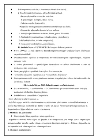 1- Compreensão (dos fins, a estrutura da matéria e as ideias);
            2-Transformação (estruturação e transformação crítica);
               -Preparação- análise crítica dos materiais;
               -Representação- exemplos, ideias-chave;
               -Seleção- escolha de repertório
             -Adaptação- montagem considerando as características do aluno;
               -Adequação- adequação do material com a classe.
             3- Instrução (procedimento de ensino, humor, gestão da classe);
             4-Avaliação (procedimento de avaliação própria e dos alunos);
             5-Reflexão (Análise, revisão, comparação);
             6-Nova compreensão (efeitos, consolidação).
            II- António Nóvoa – PROFESSORES - Imagens do futuro presente
       Nóvoa (2009, p. 12) para a definição de um bom professor sugere (pré) disposições construídas
       na profissionalidade:
       O conhecimento: aquisição e compreensão do conhecimento para a aprendizagem. Ninguém
       pensa no vazio;
       A cultura profissional: a aprendizagem desenvolvida na relação institucional e com os
       professores mais experientes;
       O tato pedagógico: capacidade de relação e de comunicação,
        O trabalho em equipe: organizações de “comunidades da prática”,
       O compromisso social: convergência dos sentidos, dos princípios, valores, inclusão social e da
       diversidade cultural.
                   III- António Nóvoa- 2002- Três dilemas da profissão docente
       1- A Comunidade, 2- A autonomia e 3- O Conhecimento que são associados a três teses que
       evidenciam três famílias de competências.
       1- O Dilema da comunidade: Competência
Saber relacionar e saber relacionar-se.
Redefinir o papel social do trabalho docente no novo espaço público onde a comunidade sinta que a
escola lhe pertence; a escola terá que definir-se como um espaço público com presença social; ou da
importância do Saber relacionar e saber relacionar-se
2- O Dilema da Autonomia:
       Competência: Saber organizar e saber organizar-se
 Repensar o trabalho numa lógica de projeto e de colegialidade que rompa com a organização
convencional do trabalho escolar e traga a organização de espaços inter pares , de troca e de partilha ou
da importância de saber organizar e saber organizar-se
3-Dilema do conhecimento:
 
