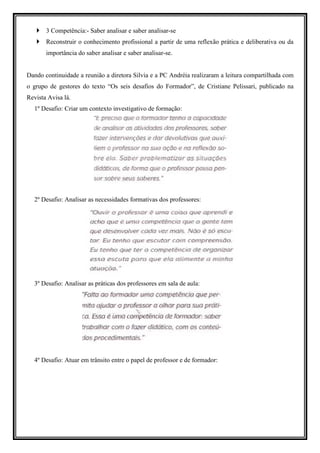 3 Competência:- Saber analisar e saber analisar-se
       Reconstruir o conhecimento profissional a partir de uma reflexão prática e deliberativa ou da
       importância do saber analisar e saber analisar-se.


Dando continuidade a reunião a diretora Silvia e a PC Andréia realizaram a leitura compartilhada com
o grupo de gestores do texto “Os seis desafios do Formador”, de Cristiane Pelissari, publicado na
Revista Avisa lá.
  1º Desafio: Criar um contexto investigativo de formação:




  2º Desafio: Analisar as necessidades formativas dos professores:




  3º Desafio: Analisar as práticas dos professores em sala de aula:




  4º Desafio: Atuar em trânsito entre o papel de professor e de formador:
 