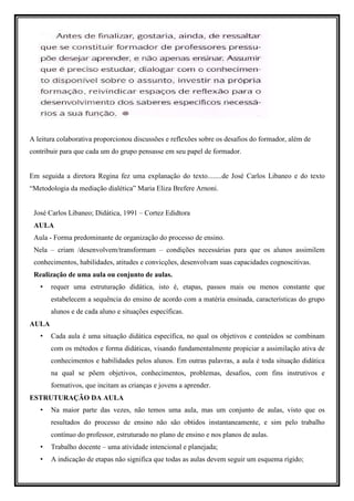 A leitura colaborativa proporcionou discussões e reflexões sobre os desafios do formador, além de
contribuir para que cada um do grupo pensasse em seu papel de formador.


Em seguida a diretora Regina fez uma explanação do texto........de José Carlos Libaneo e do texto
“Metodologia da mediação dialética” Maria Eliza Brefere Arnoni.


 José Carlos Libaneo; Didática, 1991 – Cortez Edidtora
 AULA
 Aula - Forma predominante de organização do processo de ensino.
 Nela – criam /desenvolvem/transformam – condições necessárias para que os alunos assimilem
 conhecimentos, habilidades, atitudes e convicções, desenvolvam suas capacidades cognoscitivas.
 Realização de uma aula ou conjunto de aulas.
   •   requer uma estruturação didática, isto é, etapas, passos mais ou menos constante que
       estabelecem a sequência do ensino de acordo com a matéria ensinada, características do grupo
       alunos e de cada aluno e situações específicas.
AULA
   •   Cada aula é uma situação didática específica, no qual os objetivos e conteúdos se combinam
       com os métodos e forma didáticas, visando fundamentalmente propiciar a assimilação ativa de
       conhecimentos e habilidades pelos alunos. Em outras palavras, a aula é toda situação didática
       na qual se põem objetivos, conhecimentos, problemas, desafios, com fins instrutivos e
       formativos, que incitam as crianças e jovens a aprender.
ESTRUTURAÇÃO DA AULA
   •   Na maior parte das vezes, não temos uma aula, mas um conjunto de aulas, visto que os
       resultados do processo de ensino não são obtidos instantaneamente, e sim pelo trabalho
       contínuo do professor, estruturado no plano de ensino e nos planos de aulas.
   •   Trabalho docente – uma atividade intencional e planejada;
   •   A indicação de etapas não significa que todas as aulas devem seguir um esquema rígido;
 