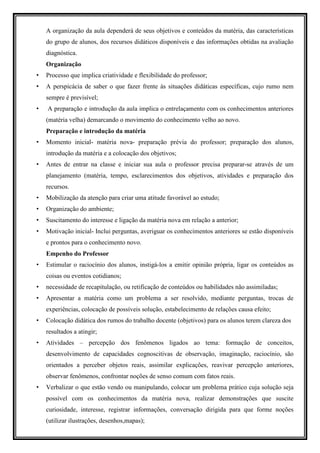 A organização da aula dependerá de seus objetivos e conteúdos da matéria, das características
    do grupo de alunos, dos recursos didáticos disponíveis e das informações obtidas na avaliação
    diagnóstica.
    Organização
•   Processo que implica criatividade e flexibilidade do professor;
•   A perspicácia de saber o que fazer frente às situações didáticas específicas, cujo rumo nem
    sempre é previsível;
•   A preparação e introdução da aula implica o entrelaçamento com os conhecimentos anteriores
    (matéria velha) demarcando o movimento do conhecimento velho ao novo.
    Preparação e introdução da matéria
•   Momento inicial- matéria nova- preparação prévia do professor; preparação dos alunos,
    introdução da matéria e a colocação dos objetivos;
•   Antes de entrar na classe e iniciar sua aula o professor precisa preparar-se através de um
    planejamento (matéria, tempo, esclarecimentos dos objetivos, atividades e preparação dos
    recursos.
•   Mobilização da atenção para criar uma atitude favorável ao estudo;
•   Organização do ambiente;
•   Suscitamento do interesse e ligação da matéria nova em relação a anterior;
•   Motivação inicial- Inclui perguntas, averiguar os conhecimentos anteriores se estão disponíveis
    e prontos para o conhecimento novo.
    Empenho do Professor
•   Estimular o raciocínio dos alunos, instigá-los a emitir opinião própria, ligar os conteúdos as
    coisas ou eventos cotidianos;
•   necessidade de recapitulação, ou retificação de conteúdos ou habilidades não assimiladas;
•   Apresentar a matéria como um problema a ser resolvido, mediante perguntas, trocas de
    experiências, colocação de possíveis solução, estabelecimento de relações causa efeito;
•   Colocação didática dos rumos do trabalho docente (objetivos) para os alunos terem clareza dos
    resultados a atingir;
•   Atividades – percepção dos fenômenos ligados ao tema: formação de conceitos,
    desenvolvimento de capacidades cognoscitivas de observação, imaginação, raciocínio, são
    orientados a perceber objetos reais, assimilar explicações, reavivar percepção anteriores,
    observar fenômenos, confrontar noções de senso comum com fatos reais.
•   Verbalizar o que estão vendo ou manipulando, colocar um problema prático cuja solução seja
    possível com os conhecimentos da matéria nova, realizar demonstrações que suscite
    curiosidade, interesse, registrar informações, conversação dirigida para que forme noções
    (utilizar ilustrações, desenhos,mapas);
 