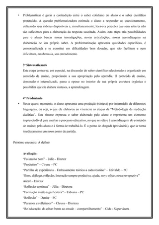 •   Problematizar é gerar a contradição entre o saber cotidiano do aluno e o saber científico
       pretendido. A questão problematizadora estimula o aluno a responder ao questionamento,
       utilizando seus saberes disponíveis e, simultaneamente, leva-o a perceber que seus saberes não
       são suficientes para a elaboração da resposta suscitada. Assim, esta etapa cria possibilidades
       para o aluno buscar novas investigações, novas articulações, novas aprendizagens na
       elaboração de seu próprio saber. A problematização apresenta qualidades específicas, é
       contextualizada e se constitui em dificuldades bem dosadas, que não facilitam e nem
       dificultam, em demasia, seu entendimento.


       3º Sistematizando
       Esta etapa centra-se, em especial, na discussão do saber científico selecionado e organizado em
       conteúdo de ensino, propiciando a sua apropriação pelo aprendiz. O conteúdo de ensino,
       dominado e internalizado, passa a operar no interior de sua própria estrutura orgânica e
       possibilita que ele elabore sínteses, a aprendizagem.


       4º Produzindo
   •   Neste quarto momento, o aluno apresenta uma produção (síntese) por intermédio de diferentes
       linguagens, ou seja, o que ele elaborou ao vivenciar as etapas da “Metodologia da mediação
       dialética”. Esta síntese expressa o saber elaborado pelo aluno e representa um elemento
       imprescindível para avaliar o processo educativo, no que se refere à aprendizagem do conteúdo
       de ensino; pelo aluno e à forma de trabalhá-lo. É o ponto de chegada (provisório), que se torna
       imediatamente um novo ponto de partida.


Próximo encontro: A definir


       Avaliação:
       “Foi muito bom” – Júlio - Diretor
       “Produtivo” – Cirene – PC
       “Partilha de experiência – Embasamento teórico a cada reunião” – Edivaldo – PC
       “Bom, diálogo, reflexão; Interação sempre produtiva; ajuda; novo olhar; nova perspectiva”
       André – Diretor
       “Reflexão contínua” – Júlia – Diretora
       “Formação muito significativa” – Fabiana – PC
       “Reflexão” – Denise – PC
       “Paramos e refletimos” – Cleusa – Diretora
       “Re educação do olhar frente ao estudo – compartilhamento” – Cida - Supervisora
 