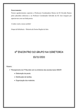 Encerramento:
      Nossos agradecimentos especiais a Professora Coordenadora Denise da EE Osvaldo Ramos
      pelos pãezinhos deliciosos e ao Professor Coordenador Edivaldo da EE José Joaquim por
      agraciar-nos com sua linda poesia.


      A todos vocês o nosso carinho!


      Grupo de Referência – Diretoria de Ensino Região de Jales




           6º ENCONTRO DO GRUPO NA DIRETORIA

                                           10/11/2011


Roteiro:

      Planejamento da 3ª Reunião com os diretores das escolas baixo IDESP;

           • Elaboração da pauta;

           • Distribuição de tarefas;

           • Organização dos materiais.
 