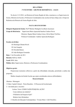 RELATÓRIO
                          3º ENCONTRO – GRUPO DE REFERÊNCIA – JALES


       No dia de 11/11/2011, na Diretoria de Ensino Região de Jales, reuniram-se, os Supervisores de
Ensino, Diretores de Escolas e Professores Coordenadores das escolas de baixo Idesp com o Grupo de
Referência da Diretoria de Ensino Região de Jales.


                                        PAUTA DO ENCONTRO

Dirigente Regional de Ensino: Profª Marlene Medaglia Cavalheiro Jacomassi
Grupo de Referência:       Supervisora Maria Aparecida Sanches Cardoso Neves
                         Diretores: Regina Marta Cardoso Lima e Silvia Maria Vila Rios
                         Professor Coordenador: Andréia Aparecida Rodrigues


Escolas envolvidas:
        EE Domingos Donato Riveli
        EE José Joaquim
        EE Oswaldo Ramos
        EE João Rodrigues Fernandes
Data: 11 de Novembro de 2011
Horário: 8h30 às 16h30.
Local: DER- Jales
Público Alvo: Supervisores, Diretores e Professores Coordenadores


Objetivos gerais:
       Proporcionar momentos reflexivos a partir das dificuldades elencadas, permitindo a análise das
propostas;
       Mediar situações da Gestão Escolar que sejam consideradas entraves (dificuldades);
                                             Desenvolvimento
Abertura - Mensagem
1-Vídeo: Capital Cultural – Pierre Bourdieu – O Processo de Escolarização
2 - Atividade para o encontro:
          Leitura- Texto: COMO FAZER PESQUISA AÇÃO?
             Como elaborar um relatório?
             O Relatório da Pesquisa-Ação?
             Roberto Jarry Richardson
       3- Desafios da Educação Contemporânea - Viviane Mosé - Café Filosófico.
 
