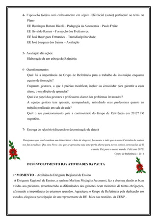 4- Exposição teórica com embasamento em algum referencial (autor) pertinente ao tema do
           Plano
           EE Domingos Donato Riveli – Pedagogia da Autonomia – Paulo Freire
           EE Osvaldo Ramos – Formação dos Professores.
           EE José Rodrigues Fernandes – Transdisciplinaridade
           EE José Joaquim dos Santos – Avaliação


       5- Avaliação das ações:
           Elaboração de um esboço do Relatório;


       6- Questionamentos
           Qual foi a importância do Grupo de Referência para o trabalho da instituição enquanto
           equipe de formação?
           Enquanto gestores, o que é preciso modificar, incluir ou consolidar para garantir a cada
           aluno, o seu direito de aprender?
           Qual é o papel dos gestores e professores diante dos problemas levantados?
           A equipe gestora tem apoiado, acompanhado, subsidiado seus professores quanto ao
           trabalho realizado em sala de aula?
           Qual o seu posicionamento para a continuidade do Grupo de Referência em 2012? Dê
           sugestões.


       7- Entrega do relatório (discussão e determinação de datas)


       Desejamos que vocês tenham um ótimo Natal, cheio de alegrias, harmonia e tudo que a nossa Caixinha de sonhos
       nos faz acreditar. Que esse Novo Ano que se aproxima seja uma porta aberta para novos sonhos, renovações de fé
                                                                     e muita Paz para o nosso mundo. Feliz ano 2012!
                                                                                          Grupo de Referência - 2011



           DESENVOLVIMENTO DAS ATIVIDADES DA PAUTA


1º MOMENTO – Acolhida da Dirigente Regional de Ensino
A Dirigente Regional de Ensino, a senhora Marlene Medaglia Jacomassi, fez a abertura dando as boas
vindas aos presentes, reconhecendo as dificuldades dos gestores neste momento de tantas obrigações,
afirmando a importância de estarmos reunidos. Agradeceu o Grupo de Referência pela dedicação aos
estudos, elogiou a participação de um representante da DE Jales nas reuniões. da CENP .
 