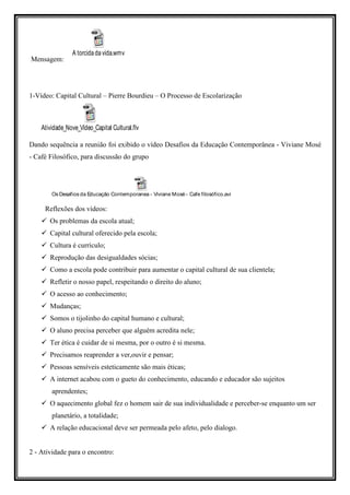 A torcida da vida.wmv
Mensagem:




1-Vídeo: Capital Cultural – Pierre Bourdieu – O Processo de Escolarização



    Atividade_Nove_Vídeo_Capital Cultural.flv

Dando sequência a reunião foi exibido o vídeo Desafios da Educação Contemporânea - Viviane Mosé
- Café Filosófico, para discussão do grupo




        Os Desafios da Educação Contemporanea - Viviane Mosé - Cafe filosófico.avi

     Reflexões dos vídeos:
       Os problemas da escola atual;
       Capital cultural oferecido pela escola;
       Cultura é currículo;
       Reprodução das desigualdades sócias;
       Como a escola pode contribuir para aumentar o capital cultural de sua clientela;
       Refletir o nosso papel, respeitando o direito do aluno;
       O acesso ao conhecimento;
       Mudanças;
       Somos o tijolinho do capital humano e cultural;
       O aluno precisa perceber que alguém acredita nele;
       Ter ética é cuidar de si mesma, por o outro é si mesma.
       Precisamos reaprender a ver,ouvir e pensar;
       Pessoas sensíveis esteticamente são mais éticas;
       A internet acabou com o gueto do conhecimento, educando e educador são sujeitos
        aprendentes;
       O aquecimento global fez o homem sair de sua individualidade e perceber-se enquanto um ser
        planetário, a totalidade;
       A relação educacional deve ser permeada pelo afeto, pelo dialogo.


2 - Atividade para o encontro:
 