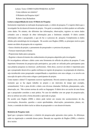 Leitura- Texto: COMO FAZER PESQUISA AÇÃO?
           Como elaborar um relatório?
           O Relatório da Pesquisa-Ação?
           Roberto Jarry Richardson
Leitura compartilhada do texto: O Diário de Pesquisa
Instrumento importante na realização da pesquisa-ação, e o diário de pesquisa. É o registro diário que o
investigador faz do desenvolvimento do projeto. Em geral, as anotações no diário podem ser utilizadas
como dados. No entanto, são diferentes das informações, observações, registros ou outros dados
coletados com a intenção de obter informações para o fenômeno estudado. O diário contém
informações sobre o pesquisador, o que ele faz e o processo da pesquisa. Complementa os dados
obtidos pela metodologia da investigação. De acordo com Hughes (2000), os principais motivos para
manter um diário de pesquisa são os seguintes:
- Gerar a história do projeto, o pensamento do pesquisador e o processo de pesquisa.
- Fornecer material para reflexão.
- Proporcionar dados para a pesquisa.
- Registrar o desenvolvimento dos conhecimentos de pesquisa adquiridos pelo investigador.
Os investigadores utilizam o diário como uma ferramenta de reflexão da prática de pesquisa. É uma
importante ferramenta da pesquisa-ação participativa, que pode ser utilizada pelos participantes para
suas próprias pesquisas ou interesses profissionais. Além disso, escrever um diário é importante para
que o pesquisador desenvolva e ganhe confiança no registro de pesquisas e na preparação de relatórios,
seja reconhecido como pesquisador compartilhando a experiência com seus colegas, e se envolva em
uma ação de apoio crítica entre colegas e participantes do projeto.
Como manter o diário? È importante escrever regularmente. Deveria anotar-se alguma coisa, em todo
momento que se faz algum trabalho no projeto e em intervalos de tempo (por exemplo,
semanalmente). Vale a pena dividir o diário com diversas chamadas: Reflexão, planejamento, ação,
observação, etc. Não existem normas de estilo ou linguagem. O diário deve ser escrito de uma forma
que o pesquisador considere a mais prática. No caso de trabalhar com um grupo de pesquisa-ação,
deve-se utilizar um estilo e forma discutido e aprovado no grupo.
De acordo com Hughes (2000) o diário pode incluir um resumo dos acontecimentos do dia,
conversações, discussões, questões a serem aprofundadas, observações, pensamentos, planos, etc.
Assim, o conteúdo do diário inclui as idéias do pesquisador e o seu desenvolvimento.


Relatório de Pesquisa-Ação
Igual que a pesquisa tradicional, o relatório de pesquisa-ação apresenta cinco partes. As diferenças
estão na organização e conteúdo dessas partes. Baseado nas sugestões de Hughes (2000), o relatório
deve incluir:
 