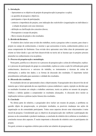 1.- Introdução.
   - Apresentam-se os objetivos do projeto de pesquisa-ação (a pesquisa e a ação);
   - as questões de pesquisa e objetivos;
   - participantes e tipos de participação;
   - contexto e importância do projeto, com indicação dos stakeholders (organizações ou indivíduos) e
     a relação do projeto com seus interesses;
   - definição ou clarificação dos conceitos chaves;
   - Pressupostos e escopo do projeto;
   - Breve resumo do projeto e dos resultados.
2.- Revisão da literatura.
   O relatório deve incluir uma revisão dos trabalhos, teoria e pesquisas sobre o assunto, para situar o
projeto no campo de conhecimento, e mostrar o que acrescentou à teoria, conhecimento prático ou à
nossa compreensão do fenômeno. Essa revisão deve apresentar uma linha clara de pensamento que
oriente ao leitor desde o que está bem desenvolvido na teoria até as lacunas que os projetos procura
preencher no conhecimento e/ou na prática.
3.- Processo de pesquisa-ação e metodologia.
   Nesta parte, justifica-se e descreve-se o processo de pesquisa-ação e coleta de informações; explica-
se o processo de participação do grupo ou comunidade; explica-se como a ação foi utilizada para gerar
conhecimento; descreve-se o universo do trabalho, os instrumentos e técnicas de coleta de
informações; a análise dos dados; e as formas de discussão dos resultados. É importante incluir
procedimentos utilizados para aumentar a validade dos resultados.
4.- Discussão dos resultados.
   Os resultados devem ser apresentados clara e objetivamente. O pesquisador deve descrevê-los de tal
maneira que o leitor apreenda da sua experiência e possa estabelecer o apoio, rejeição ou dúvidas que
os resultados levantam em relação a trabalhos anteriores, teoria ou prática no assunto da pesquisa.
Gráficos e tabelas ajudam a compreender os resultados alcançados. A discussão deve incluir as
implicações teóricas e práticas (ações futuras) dos resultados.
5.- Conclusão
   Na última parte do relatório, o pesquisador deve incluir um resumo do projeto, o problema ou
questão objeto da pesquisa-ação, os principais resultados, as possíveis mudanças nas ações da
organização ou da comunidade participante. Todos esses aspectos devem estar relacionados à meta
inicial da pesquisa. Considerando que os objetivos da pesquisa-ação são: melhorar a participação das
pessoas ou da comunidade e produzir mudanças, a conclusão do relatório deve enfatizar os resultados e
conclusões nesses dois aspectos. É muito importante a discussão do relatório com os participantes do
projeto.
Em geral, existem os seguintes critérios para avaliar um relatório de pesquisa-ação:
 