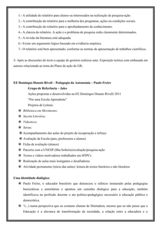 1.- A utilidade do relatório para alunos ou interessados na realização de pesquisa-ação.
   2.- A contribuição do relatório para a melhoria dos programas, ações ou condições sociais.
   3.- A contribuição do relatório para o aprofundamento do conhecimento.
   4.- A clareza do relatório. A ação e o problema de pesquisa estão claramente determinados.
   5.- A revisão da literatura está adequada.
   6.- Existe um argumento lógico baseado em evidência empírica.
   7.- O relatório está bem apresentado, conforme as normas de apresentação de trabalhos científicos.


3- Após as discussões do texto a equipe de gestores realizou uma Exposição teórica com embasada em
autores relacionada ao tema do Plano de ação do GR:




EE Domingos Donato Riveli – Pedagogia da Autonomia – Paulo Freire
          Grupo de Referência – Jales
          Ações propostas e desenvolvidas na EE Domingos Donato Rivelli 2011
          “Por uma Escola Aprendente”
          Projetos de Leitura:
       Biblioteca em Movimento;
       Sacola Literária;
       Videoteca;
       Sarau;
       Acompanhamento das aulas do projeto de recuperação e reforço
       Avaliação da Escola (pais, professores e alunos)
       Ficha de avaliação (alunos)
       Parceria com a UNESP (Ilha Solteira)/avaliação/pesquisa-ação
       Textos e vídeos motivadores trabalhados em HTPCs
       Realização de aulas mais instigantes e desafiadoras
       Atividade permanente (início das aulas): leitura de textos literários e não literários


Uma identidade dialógica:
       Paulo Freire, o educador brasileiro que denunciou o silêncio instaurado pelas pedagogias
       burocráticas e autoritárias e apontou um caminho dialógico para a educação, também
       identificava na profissão docente o ato político-pedagógico necessário à educação pública e
       democrática.
       “(...) numa perspectiva que eu costumo chamar de libertadora, mesmo que eu não pense que a
       Educação é a alavanca de transformação da sociedade, a relação entre a educadora e o
 