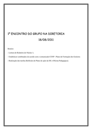 1º ENCONTRO DO GRUPO NA DIRETORIA

                                        18/08/2011


Roteiro:

- Leitura do Relatório do Núcleo 1;

- Estabelecer combinados de acordo com o comunicado CENP - Plano de Formação dos Gestores

- Realização das tarefas (Reflexão do Plano de ação da DE e Oficina Pedagógica).
 