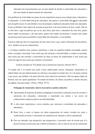 educando terá necessariamente que ser uma relação de desafio à criatividade dos educandos e
       não uma relação de apassivamento dos educandos.

Esse problema da criatividade me parece de uma importância imensa nessa relação entre a educadora e
os educandos. A criatividade dela e dos educandos, não apenas a criatividade dela ou dos educandos
sem ela (grifo nosso). Eu não defendo a tese da anulação completa da educadora diante dos educandos.
O que eu defendo é uma espécie de ausentar-se para ficar e não uma tentativa de ficar, saindo. Não sei
se está claro o jogo de palavras que eu fiz, quer dizer, para mim, a educadora tão mais fica, quanto
menos impõe sua presença, e tão mais parte, quanto mais impõe sua presença. E quanto mais impõe
sua presença tanto menos possibilita a criatividade dos educandos e a sua também.

É preciso então que não nos esqueçamos de uma outra coisa: é que, sendo a Educação um ato político,
ela é também um ato de conhecimento.

(...) Conhecer significa atuar, praticar, transformar, e tudo isso significa também curiosidade, espírito
crítico, recriação, reinvenção. Uma escola que não estimula a reinventividade, a criação na recreação,
uma escola que não estimula o crescimento do aluno na busca do conhecimento é uma escola que
castra em lugar de uma escola que estimula o crescimento.

          (trechos extraídos de "Um debate com os professores mineiros, abril de 1981")

“O mundo não é. O mundo está sendo. Como subjetividade curiosa, inteligente, interferidora na
subjetividade com que dialeticamente me relaciono, meu papel no mundo não é só o de quem constata
o que ocorre, mas também o de quem intervém como sujeito de ocorrências. Não sou apenas objeto da
História, mas seu sujeito igualmente. No mundo da história, da cultura, da política, constato não para
me adaptar, mas para mudar.” (Freire, 1996,p. 76-77)

       Pedagogia da Autonomia: saberes necessários à prática educativa

       Apresentação de propostas de práticas pedagógicas necessárias à educação como de construir a
       autonomia dos educandos, valorizando e respeitando sua cultura e seu acervo de
       conhecimentos empíricos junto à sua individualidade.

       A obra reúne experiências e novos métodos, que valorizam a curiosidade dos educandos e
       educadores.

       Neste livro, o autor se baseou em ideias progressistas de ensino, levando em conta o
       conhecimento do aluno e valorizando sua experiência de vida para o efetivo aprendizado.

       Para um educador cuja perspectiva seja progressista, é necessário estar de acordo que só é
       possível ensinar em processo que é obtido socialmente e, não se trata de um ato de transmissão
 