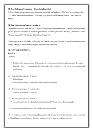EE José Rodrigues Fernandes – Transdisciplinaridade
O diretor da escola apresentou uma síntese de um estudo realizado em HTPC com os professores da
U E, sobre “Transdisciplinaridade”, elaborado pelo professor Edson Rodrigues de Lima (texto em
Anexo).


EE José Joaquim dos Santos – Avaliação
Os gestores fizeram a indicação do Livro Avaliar para aprender Domingos Fernandes, relatram ainda
que no próximo encontro os mesmo apresentarão as idéias principais do texto, abordando Temas
“Avaliar para que?”, “Avaliação Alternativa, formativa”.


Dando sequencia as atividades realizou-se um trabalho em grupo em que os participantes discutiram
sobre o esboço de um relatório das ações desenvolvidas na escola.

EE “OSVALDO RAMOS”.
Relatório
Objetivo:


       Refletir sobre a importância da formação do professor em relação ao planejamento das aulas;
       Discutir sobre a importância da elaboração das avaliações, com foco em competência/
       habilidades.


1.a – Questões de pesquisa e objetivos:
       Dificuldades:
       Em trabalhar com o Currículo e elaboração das avaliações.


1.b – Participantes e tipos de participação:
       Alunos, participantes e gestores


1.c - Recuperação contínua, paralela
       Acompanhamento da sala de leitura, estudos nos HTPCs e cursos de capacitação.


1.d – Embasamento teórico diante dos problemas diagnosticados.


1.f – O projeto da escola visa compreender, estudar, redirecionar a formação docente, para poder sanar
as dificuldades na aprendizagem discente, aliando teoria/ prática no cotidiano escolar.
 