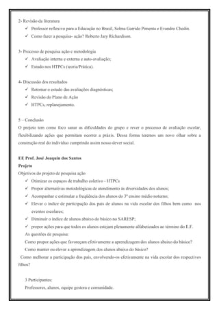 2- Revisão da literatura
          Professor reflexivo para a Educação no Brasil, Selma Garrido Pimenta e Evandro Chedin.
          Como fazer a pesquisa- ação? Roberto Jary Richardison.


3- Processo de pesquisa ação e metodologia
          Avaliação interna e externa e auto-avaliação;
          Estudo nos HTPCs (teoria/Prática).


4- Discussão dos resultados
          Retomar o estudo das avaliações diagnósticas;
          Revisão do Plano de Ação
          HTPCs, replanejamento.


5 – Conclusão
O projeto tem como foco sanar as dificuldades do grupo e rever o processo de avaliação escolar,
flexibilizando ações que permitam ocorrer a práxis. Dessa forma teremos um novo olhar sobre a
construção real do indivíduo cumprindo assim nosso dever social.


EE Prof. José Joaquin dos Santos
Projeto
Objetivos do projeto de pesquisa ação
          Otimizar os espaços de trabalho coletivo - HTPCs
          Propor alternativas metodológicas de atendimento às diversidades dos alunos;
          Acompanhar e estimular a freqüência dos alunos do 3º ensino médio noturno;
          Elevar o índice de participação dos pais de alunos na vida escolar dos filhos bem como nos
          eventos escolares;
          Diminuir o índice de alunos abaixo do básico no SARESP;
          propor ações para que todos os alunos estejam plenamente alfabetizados ao término do E.F.
   As questões de pesquisa:
   Como propor ações que favoreçam efetivamente a aprendizagem dos alunos abaixo do básico?
   Como manter ou elevar a aprendizagem dos alunos abaixo do básico?
 Como melhorar a participação dos pais, envolvendo-os efetivamente na vida escolar dos respectivos
filhos?


   3 Participantes:
   Professores, alunos, equipe gestora e comunidade.
 