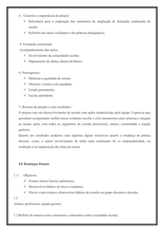 4 – Contexto e importância do projeto
             Relevância para a ampliação dos momentos de ampliação de formação continuada da
             escola;
             Reflexão das ações cotidianas e das práticas pedagógicas;


       5- Formação continuada:
       Acompanhamento das ações;
             Envolvimento da comunidade escolar;
             Mapeamento de alunos abaixo do básico.


      6- Pressupostos:
             Melhorar a qualidade de ensino;
             Oferecer o ensino com equidade;
             Estudo permanente;
             Escola aprendente.


      7- Resumo do projeto e seus resultados:
      O projeto está em desenvolvimento de acordo com ações estabelecidas pela equipe. Espera-se que
      possamos compreender melhor nosso cotidiano escolar e criar mecanismos para otimizar e integrar
      as nossas ações com todos os segmentos da escola( professores, alunos, comunidade e equipe
      gestora).
      Quanto aos resultados podemos citar algumas alguns iniciativas quanto a mudança de prática
      docente, como, o maior envolvimento de todos num sentimento de co responsabilidade, na
      avaliação e na organização da rotina da escola.




      EE Domingos Donato


1.1-     Objetivos:
             Formar alunos leitores autônomos;
             Desenvolver hábitos de ética e cidadania;
             Elevar a auto estima e desenvolver hábitos de estudos no grupo discente e docente;
1.2
Alunos, professores, equipe gestora;


1.3 Refletir de maneira mais consciente e sistemática sobre a realidade escolar;
 