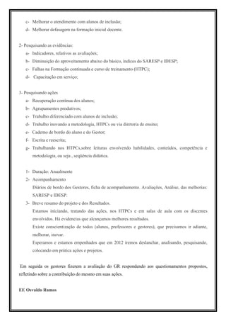 c- Melhorar o atendimento com alunos de inclusão;
   d- Melhorar defasagem na formação inicial docente.


2- Pesquisando as evidências:
   a- Indicadores, relativos as avaliações;
   b- Diminuição do aproveitamento abaixo do básico, índices do SARESP e IDESP;
   c- Falhas na Formação continuada e curso de treinamento (HTPC);
   d- Capacitação em serviço;


3- Pesquisando ações
   a- Recuperação contínua dos alunos;
   b- Agrupamentos produtivos;
   c- Trabalho diferenciado com alunos de inclusão;
   d- Trabalho inovando a metodologia, HTPCs ou via diretoria de ensino;
   e- Caderno de bordo do aluno e do Gestor;
   f- Escrita e reescrita;
   g- Trabalhando nos HTPCs,sobre leituras envolvendo habilidades, conteúdos, competência e
       metodologia, ou seja , seqüência didática.


   1- Duração: Anualmente
   2- Acompanhamento
       Diários de bordo dos Gestores, ficha de acompanhamento. Avaliações, Análise, das melhorias:
       SARESP e IDESP.
   3- Breve resumo do projeto e dos Resultados.
       Estamos iniciando, tratando das ações, nos HTPCs e em salas de aula com os discentes
       envolvidos. Há evidencias que alcançamos melhores resultados.
       Existe conscientização de todos (alunos, professores e gestores), que precisamos ir adiante,
       melhorar, inovar.
       Esperamos e estamos empenhados que em 2012 iremos deslanchar, analisando, pesquisando,
       colocando em prática ações e projetos.


Em seguida os gestores fizerem a avaliação do GR respondendo aos questionamentos propostos,
refletindo sobre a contribuição do mesmo em suas ações.


EE Osvaldo Ramos
 