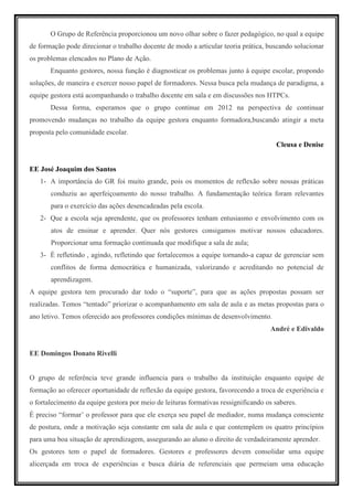 O Grupo de Referência proporcionou um novo olhar sobre o fazer pedagógico, no qual a equipe
de formação pode direcionar o trabalho docente de modo a articular teoria prática, buscando solucionar
os problemas elencados no Plano de Ação.
       Enquanto gestores, nossa função é diagnosticar os problemas junto à equipe escolar, propondo
soluções, de maneira e exercer nosso papel de formadores. Nessa busca pela mudança de paradigma, a
equipe gestora está acompanhando o trabalho docente em sala e em discussões nos HTPCs.
       Dessa forma, esperamos que o grupo continue em 2012 na perspectiva de continuar
promovendo mudanças no trabalho da equipe gestora enquanto formadora,buscando atingir a meta
proposta pelo comunidade escolar.
                                                                                      Cleusa e Denise


EE José Joaquim dos Santos
   1- A importância do GR foi muito grande, pois os momentos de reflexão sobre nossas práticas
       conduziu ao aperfeiçoamento do nosso trabalho. A fundamentação teórica foram relevantes
       para o exercício das ações desencadeadas pela escola.
   2- Que a escola seja aprendente, que os professores tenham entusiasmo e envolvimento com os
       atos de ensinar e aprender. Quer nós gestores consigamos motivar nossos educadores.
       Proporcionar uma formação continuada que modifique a sala de aula;
   3- É refletindo , agindo, refletindo que fortalecemos a equipe tornando-a capaz de gerenciar sem
       conflitos de forma democrática e humanizada, valorizando e acreditando no potencial de
       aprendizagem.
A equipe gestora tem procurado dar todo o “suporte”, para que as ações propostas possam ser
realizadas. Temos “tentado” priorizar o acompanhamento em sala de aula e as metas propostas para o
ano letivo. Temos oferecido aos professores condições mínimas de desenvolvimento.
                                                                                    André e Edivaldo


EE Domingos Donato Rivelli


O grupo de referência teve grande influencia para o trabalho da instituição enquanto equipe de
formação ao oferecer oportunidade de reflexão da equipe gestora, favorecendo a troca de experiência e
o fortalecimento da equipe gestora por meio de leituras formativas ressignificando os saberes.
É preciso “formar’ o professor para que ele exerça seu papel de mediador, numa mudança consciente
de postura, onde a motivação seja constante em sala de aula e que contemplem os quatro princípios
para uma boa situação de aprendizagem, assegurando ao aluno o direito de verdadeiramente aprender.
Os gestores tem o papel de formadores. Gestores e professores devem consolidar uma equipe
alicerçada em troca de experiências e busca diária de referenciais que permeiam uma educação
 