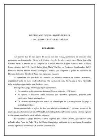 DIRETORIA DE ENSINO – REGIÃO DE JALES

                             1º ENCONTRO – GRUPO DE REFERÊNCIA



                                            RELATÓRIO



       Aos dezoito dias do mês agosto do ano de dois mil e onze, reuniram-se em uma das salas
pertencente as dependências Diretoria de Ensino – Região de Jales, a supervisora Maria Aparecida
Sanches Neves, a diretora da EE Coripheu de Azevedo Marques, Regina Marta da Silva Cardoso
Lima, a diretora da EE Dr. Euphly Jalles, Silvia Maria Vila Rios e a Professora Coordenadora da EE
Francisco Molina Molina Andréia Rodrigues Cardoso, que compõem o grupo de referência da
Diretoria de Ensino –Região de Jales, para o primeiro encontro.
       A supervisora Cid justificou sua ausência no primeiro encontro do Núcleo (Araçatuba),
esclarecendo estar em férias sendo substituída pela supervisora Maria Josefa, que já havia repassado
todas as informações obtidas no referido encontro.
       Em seguida o grupo estabeleceu alguns combinados:
            Os encontros serão quinzenais, às sextas-feiras, a partir das 13:30 horas;
            As leituras e discussões serão realizadas nos encontros quinzenais, podendo cada
            participante fazer a leitura prévia;
            Os encontros serão registrados através de relatório por um dos componentes do grupo e
            assinado por todos;
       Dando continuidade as ações, foi lido um relatório resultado do 1º encontro presencial do
núcleo de Araçatuba realizado em 09/08/2011, elaborado pela tutora Cristina. Durante a leitura o grupo
relatava sua a participação nas atividades propostas.
       Na sequência o grupo realizou a tarefa sugerida pela Tutora Cristina, que solicitou uma
reflexão sobre Plano de Ação DE e da Oficina Pedagógica, analisando se os problemas levantados
durante o primeiro encontro do GR estavam contemplados.
 