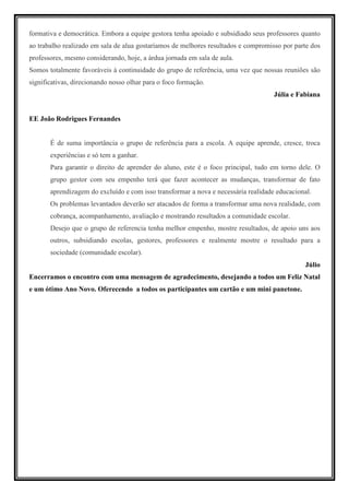 formativa e democrática. Embora a equipe gestora tenha apoiado e subsidiado seus professores quanto
ao trabalho realizado em sala de alua gostaríamos de melhores resultados e compromisso por parte dos
professores, mesmo considerando, hoje, a árdua jornada em sala de aula.
Somos totalmente favoráveis à continuidade do grupo de referência, uma vez que nossas reuniões são
significativas, direcionando nosso olhar para o foco formação.
                                                                                    Júlia e Fabiana


EE João Rodrigues Fernandes


       É de suma importância o grupo de referência para a escola. A equipe aprende, cresce, troca
       experiências e só tem a ganhar.
       Para garantir o direito de aprender do aluno, este é o foco principal, tudo em torno dele. O
       grupo gestor com seu empenho terá que fazer acontecer as mudanças, transformar de fato
       aprendizagem do excluído e com isso transformar a nova e necessária realidade educacional.
       Os problemas levantados deverão ser atacados de forma a transformar uma nova realidade, com
       cobrança, acompanhamento, avaliação e mostrando resultados a comunidade escolar.
       Desejo que o grupo de referencia tenha melhor empenho, mostre resultados, de apoio uns aos
       outros, subsidiando escolas, gestores, professores e realmente mostre o resultado para a
       sociedade (comunidade escolar).
                                                                                              Júlio
Encerramos o encontro com uma mensagem de agradecimento, desejando a todos um Feliz Natal
e um ótimo Ano Novo. Oferecendo a todos os participantes um cartão e um mini panetone.
 