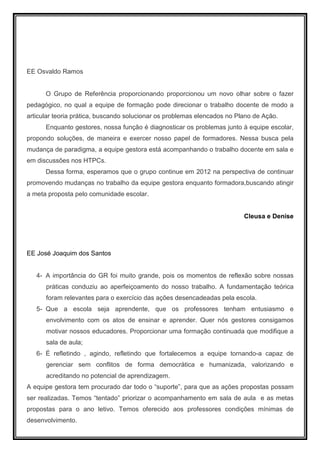 EE Osvaldo Ramos


      O Grupo de Referência proporcionando proporcionou um novo olhar sobre o fazer
pedagógico, no qual a equipe de formação pode direcionar o trabalho docente de modo a
articular teoria prática, buscando solucionar os problemas elencados no Plano de Ação.
      Enquanto gestores, nossa função é diagnosticar os problemas junto à equipe escolar,
propondo soluções, de maneira e exercer nosso papel de formadores. Nessa busca pela
mudança de paradigma, a equipe gestora está acompanhando o trabalho docente em sala e
em discussões nos HTPCs.
      Dessa forma, esperamos que o grupo continue em 2012 na perspectiva de continuar
promovendo mudanças no trabalho da equipe gestora enquanto formadora,buscando atingir
a meta proposta pelo comunidade escolar.


                                                                          Cleusa e Denise




EE José Joaquim dos Santos


   4- A importância do GR foi muito grande, pois os momentos de reflexão sobre nossas
      práticas conduziu ao aperfeiçoamento do nosso trabalho. A fundamentação teórica
      foram relevantes para o exercício das ações desencadeadas pela escola.
   5- Que a escola seja aprendente, que os professores tenham entusiasmo e
      envolvimento com os atos de ensinar e aprender. Quer nós gestores consigamos
      motivar nossos educadores. Proporcionar uma formação continuada que modifique a
      sala de aula;
   6- É refletindo , agindo, refletindo que fortalecemos a equipe tornando-a capaz de
      gerenciar sem conflitos de forma democrática e humanizada, valorizando e
      acreditando no potencial de aprendizagem.
A equipe gestora tem procurado dar todo o “suporte”, para que as ações propostas possam
ser realizadas. Temos “tentado” priorizar o acompanhamento em sala de aula e as metas
propostas para o ano letivo. Temos oferecido aos professores condições mínimas de
desenvolvimento.
 
