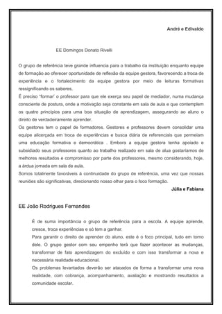 André e Edivaldo



                  EE Domingos Donato Rivelli


O grupo de referência teve grande influencia para o trabalho da instituição enquanto equipe
de formação ao oferecer oportunidade de reflexão da equipe gestora, favorecendo a troca de
experiência e o fortalecimento da equipe gestora por meio de leituras formativas
ressignificando os saberes.
É preciso “formar’ o professor para que ele exerça seu papel de mediador, numa mudança
consciente de postura, onde a motivação seja constante em sala de aula e que contemplem
os quatro princípios para uma boa situação de aprendizagem, assegurando ao aluno o
direito de verdadeiramente aprender.
Os gestores tem o papel de formadores. Gestores e professores devem consolidar uma
equipe alicerçada em troca de experiências e busca diária de referenciais que permeiam
uma educação formativa e democrática . Embora a equipe gestora tenha apoiado e
subsidiado seus professores quanto ao trabalho realizado em sala de alua gostaríamos de
melhores resultados e compromisso por parte dos professores, mesmo considerando, hoje,
a árdua jornada em sala de aula.
Somos totalmente favoráveis à continuidade do grupo de referência, uma vez que nossas
reuniões são significativas, direcionando nosso olhar para o foco formação.
                                                                              Júlia e Fabiana


EE João Rodrigues Fernandes

      É de suma importância o grupo de referência para a escola. A equipe aprende,
      cresce, troca experiências e só tem a ganhar.
      Para garantir o direito de aprender do aluno, este é o foco principal, tudo em torno
      dele. O grupo gestor com seu empenho terá que fazer acontecer as mudanças,
      transformar de fato aprendizagem do excluído e com isso transformar a nova e
      necessária realidade educacional.
      Os problemas levantados deverão ser atacados de forma a transformar uma nova
      realidade, com cobrança, acompanhamento, avaliação e mostrando resultados a
      comunidade escolar.
 