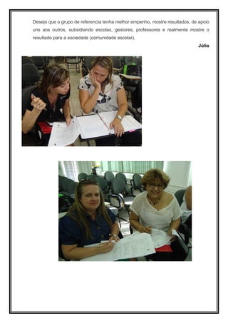 Desejo que o grupo de referencia tenha melhor empenho, mostre resultados, de apoio
uns aos outros, subsidiando escolas, gestores, professores e realmente mostre o
resultado para a sociedade (comunidade escolar).
                                                                             Júlio
 
