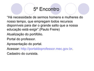 5º Encontro  “ Há necessidade de sermos homens e mulheres do nosso tempo, que empregam todos recursos disponíveis para dar o grande salto que a nossa educação está exigir”.(Paulo Freire) Atualização do portifólio. Portal do professor. Apresentação do portal. Acessar:  http://portaldoprofessor.mec.gov.br . Cadastro do cursista. 