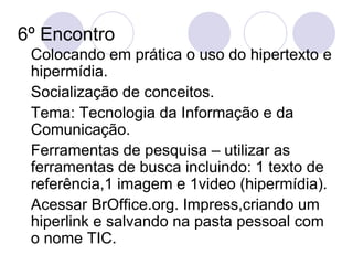 6º Encontro  Colocando em prática o uso do hipertexto e hipermídia. Socialização de conceitos. Tema: Tecnologia da Informação e da Comunicação. Ferramentas de pesquisa – utilizar as ferramentas de busca incluindo: 1 texto de referência,1 imagem e 1video (hipermídia). Acessar BrOffice.org. Impress,criando um hiperlink e salvando na pasta pessoal com o nome TIC. 